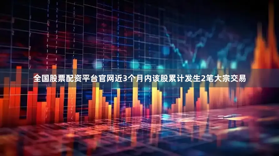 全国股票配资平台官网近3个月内该股累计发生2笔大宗交易