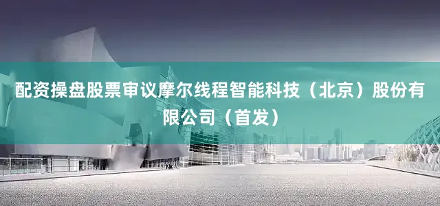 配资操盘股票审议摩尔线程智能科技（北京）股份有限公司（首发）