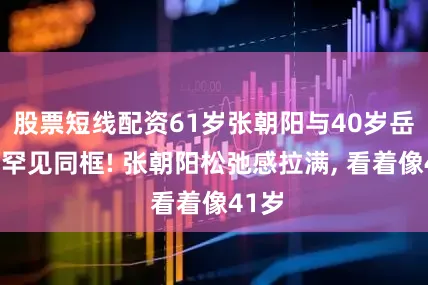 股票短线配资61岁张朝阳与40岁岳云鹏罕见同框! 张朝阳松弛感拉满, 看着像41岁