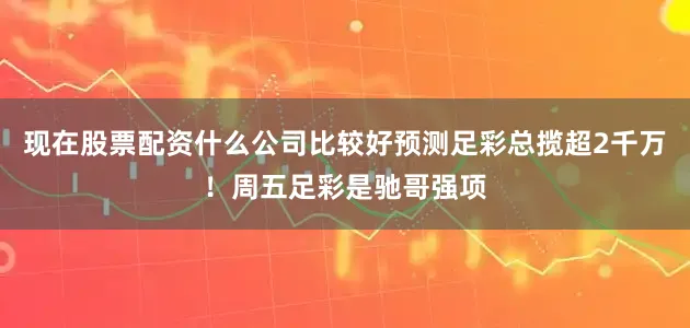 现在股票配资什么公司比较好预测足彩总揽超2千万！周五足彩是驰哥强项