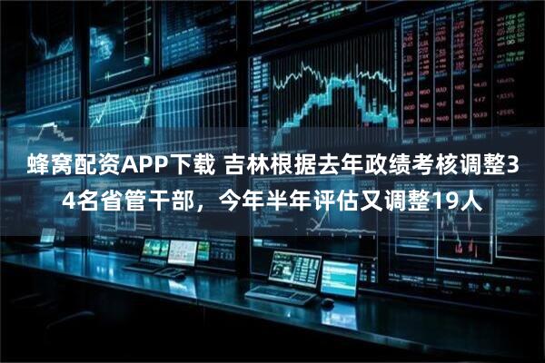 蜂窝配资APP下载 吉林根据去年政绩考核调整34名省管干部，今年半年评估又调整19人