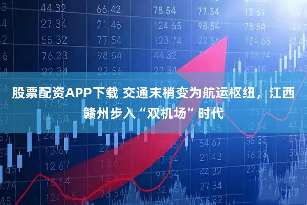 股票配资APP下载 交通末梢变为航运枢纽，江西赣州步入“双机场”时代