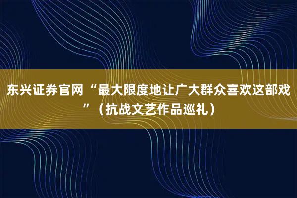东兴证券官网 “最大限度地让广大群众喜欢这部戏”（抗战文艺作品巡礼）