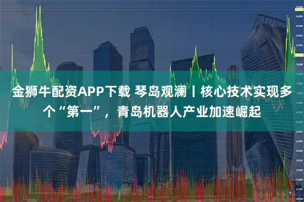 金狮牛配资APP下载 琴岛观澜丨核心技术实现多个“第一”，青岛机器人产业加速崛起