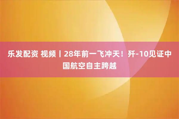 乐发配资 视频丨28年前一飞冲天！歼-10见证中国航空自主跨越