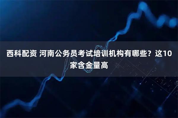 西科配资 河南公务员考试培训机构有哪些？这10家含金量高