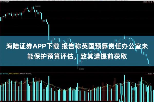海陆证券APP下载 报告称英国预算责任办公室未能保护预算评估,致其遭提前获取