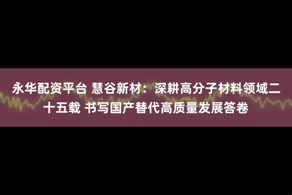 永华配资平台 慧谷新材:深耕高分子材料领域二十五载 书写国产替代高质量发展答卷