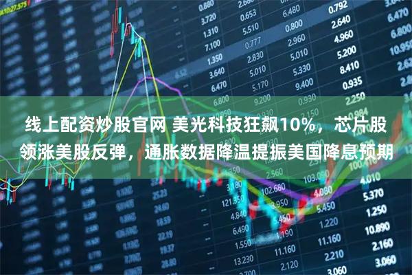 线上配资炒股官网 美光科技狂飙10%，芯片股领涨美股反弹，通胀数据降温提振美国降息预期