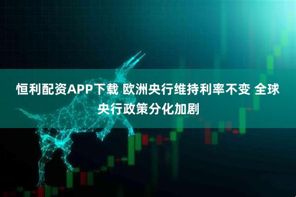 恒利配资APP下载 欧洲央行维持利率不变 全球央行政策分化加剧