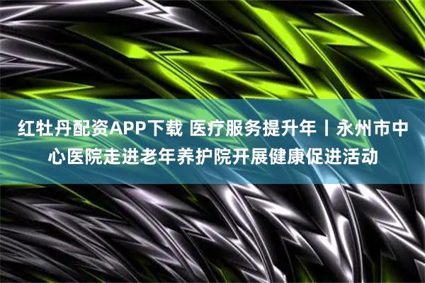 红牡丹配资APP下载 医疗服务提升年丨永州市中心医院走进老年养护院开展健康促进活动