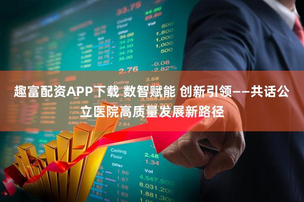 趣富配资APP下载 数智赋能 创新引领——共话公立医院高质量发展新路径