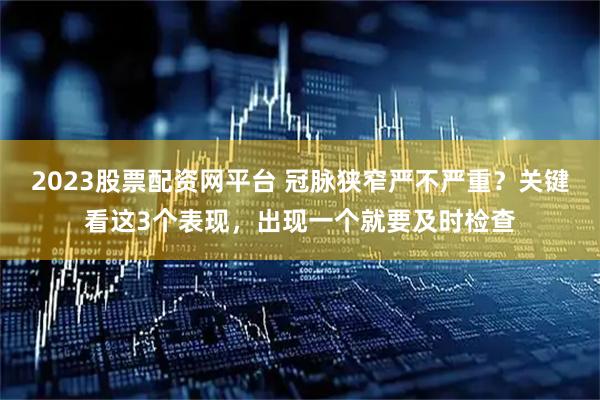 2023股票配资网平台 冠脉狭窄严不严重？关键看这3个表现，出现一个就要及时检查