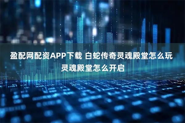 盈配网配资APP下载 白蛇传奇灵魂殿堂怎么玩 灵魂殿堂怎么开启
