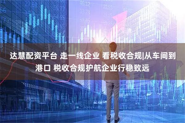达慧配资平台 走一线企业 看税收合规|从车间到港口 税收合规护航企业行稳致远