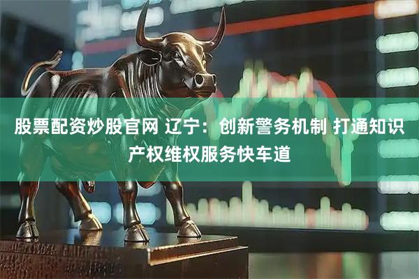 股票配资炒股官网 辽宁：创新警务机制 打通知识产权维权服务快车道
