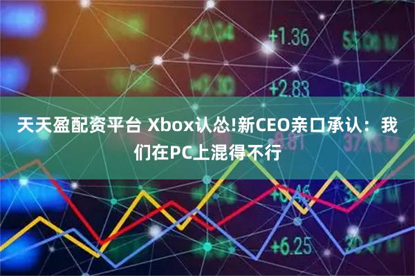 天天盈配资平台 Xbox认怂!新CEO亲口承认：我们在PC上混得不行