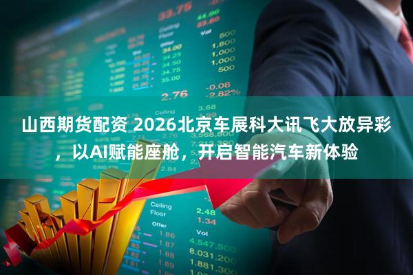 山西期货配资 2026北京车展科大讯飞大放异彩，以AI赋能座舱，开启智能汽车新体验