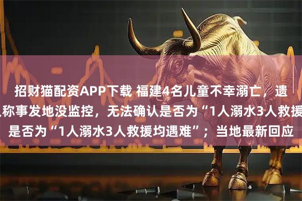 招财猫配资APP下载 福建4名儿童不幸溺亡，遗体已被打捞上岸，知情人称事发地没监控，无法确认是否为“1人溺水3人救援均遇难”；当地最新回应