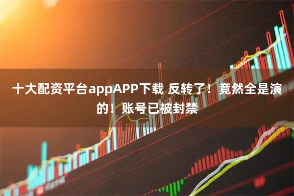 十大配资平台appAPP下载 反转了！竟然全是演的！账号已被封禁