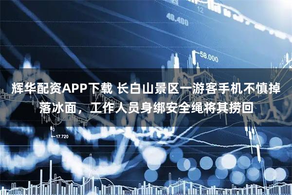 辉华配资APP下载 长白山景区一游客手机不慎掉落冰面，工作人员身绑安全绳将其捞回