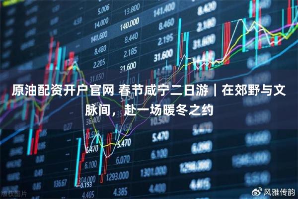 原油配资开户官网 春节咸宁二日游｜在郊野与文脉间，赴一场暖冬之约