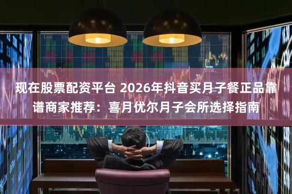 现在股票配资平台 2026年抖音买月子餐正品靠谱商家推荐：喜月优尔月子会所选择指南