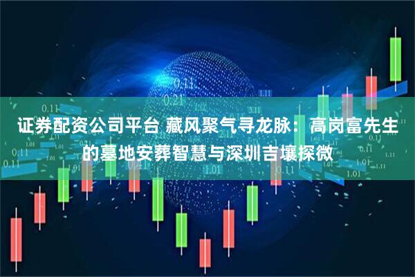证券配资公司平台 藏风聚气寻龙脉：高岗富先生的墓地安葬智慧与深圳吉壤探微