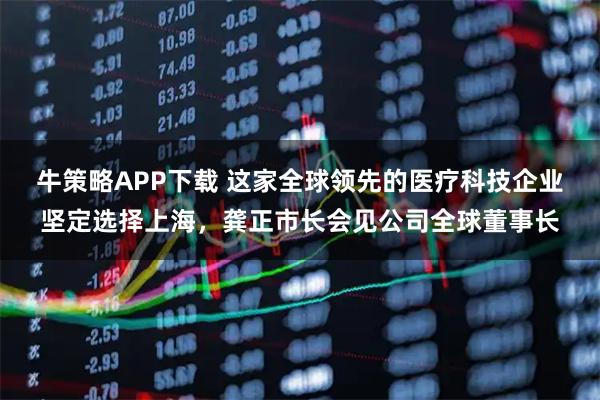 牛策略APP下载 这家全球领先的医疗科技企业坚定选择上海，龚正市长会见公司全球董事长